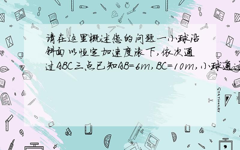 请在这里概述您的问题一小球沿斜面以恒定加速度滚下,依次通过ABC三点已知AB=6m,BC=10m,小球通过AB,BC所用时间均是2s,则小球通过A B C三点的速度分别为多少?以4种方法解答.