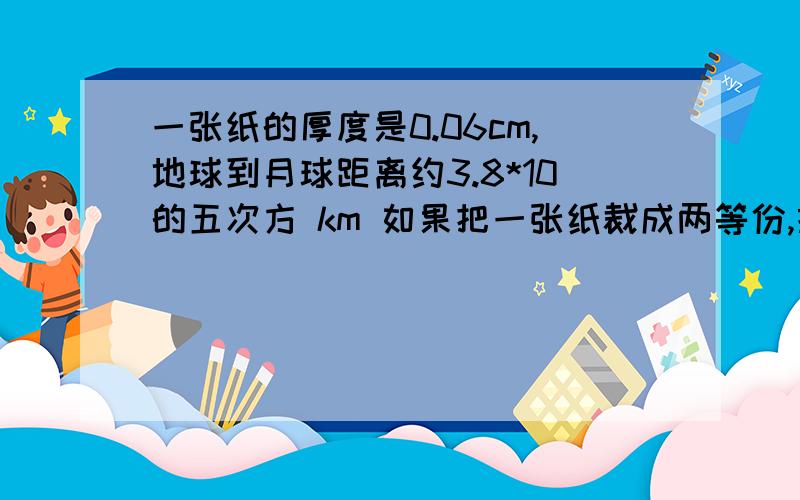 一张纸的厚度是0.06cm,地球到月球距离约3.8*10的五次方 km 如果把一张纸裁成两等份,摞起来,再裁成两等份,43次后,纸的高度大于地球到月球的距离