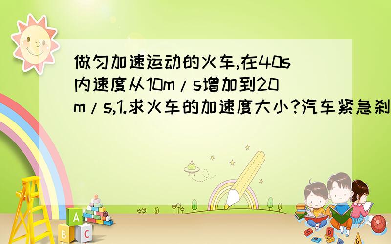 做匀加速运动的火车,在40s内速度从10m/s增加到20m/s,1.求火车的加速度大小?汽车紧急刹车时做匀减速运动,在2s内速度从10m/s减小到零,2.求汽车的加速度大小?