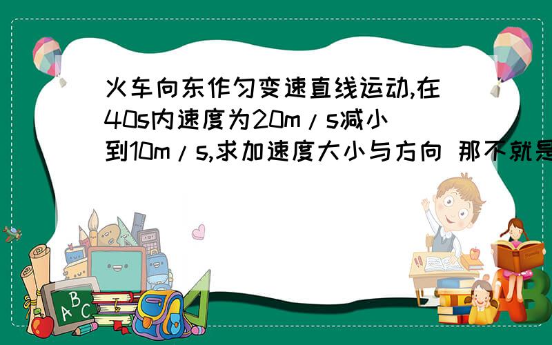 火车向东作匀变速直线运动,在40s内速度为20m/s减小到10m/s,求加速度大小与方向 那不就是-10/40=-0.25m/s2了么?