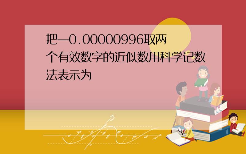 把—0.00000996取两个有效数字的近似数用科学记数法表示为