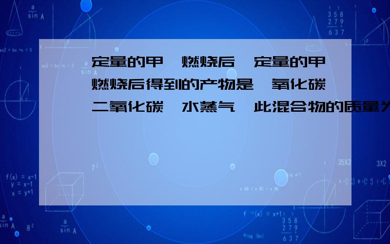 一定量的甲烷燃烧后一定量的甲烷燃烧后得到的产物是一氧化碳、二氧化碳、水蒸气,此混合物的质量为49.6g当其缓慢通入盛有无水氯化钙的装置时,氯化钙增重25.2g,则燃烧产物中二氧化碳的质