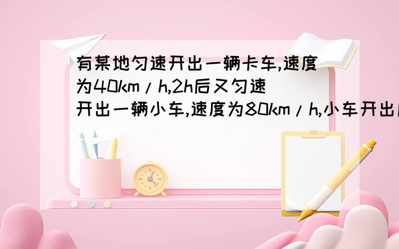 有某地匀速开出一辆卡车,速度为40km/h,2h后又匀速开出一辆小车,速度为80km/h,小车开出后多少时间能追上.有某地匀速开出一辆卡车,速度为40km/h,2h后又匀速开出一辆小车,速度为80km/h,小车开出后