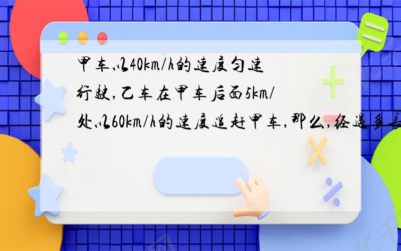 甲车以40km/h的速度匀速行驶,乙车在甲车后面5km/处以60km/h的速度追赶甲车,那么,经过多长时间乙车能追上甲车 ..我知道答案是0.25h不知道怎么列式.