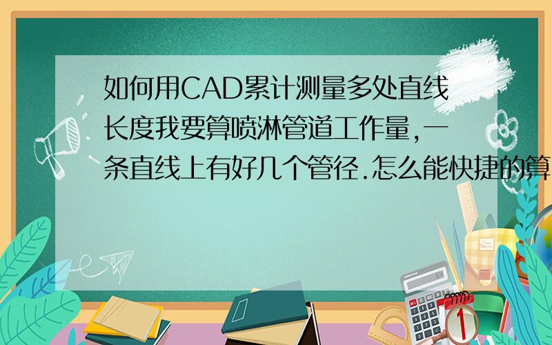 如何用CAD累计测量多处直线长度我要算喷淋管道工作量,一条直线上有好几个管径.怎么能快捷的算出不同管道上同一个管径的管道长度