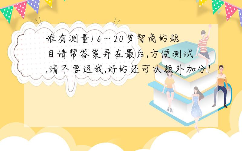 谁有测量16～20岁智商的题目请帮答案弄在最后,方便测试,请不要逗我,好的还可以额外加分!