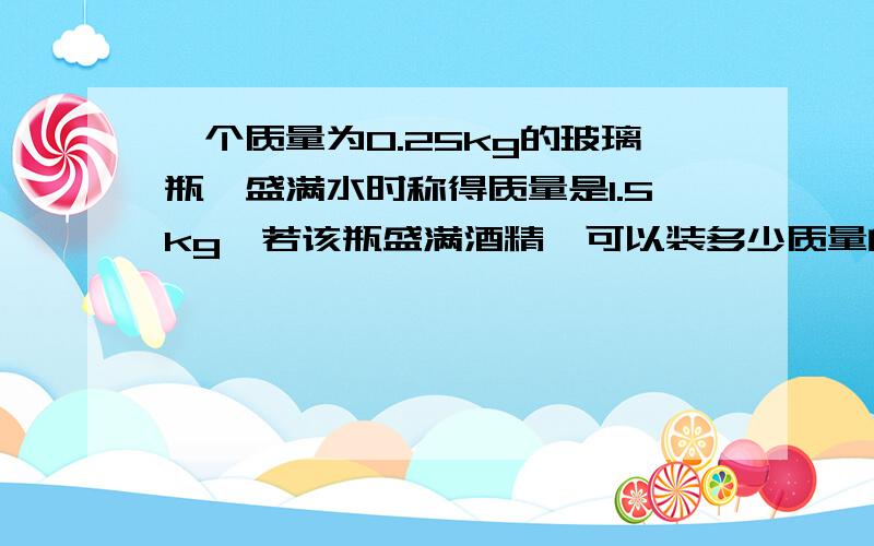 一个质量为0.25kg的玻璃瓶,盛满水时称得质量是1.5kg,若该瓶盛满酒精,可以装多少质量的酒精?要解析!