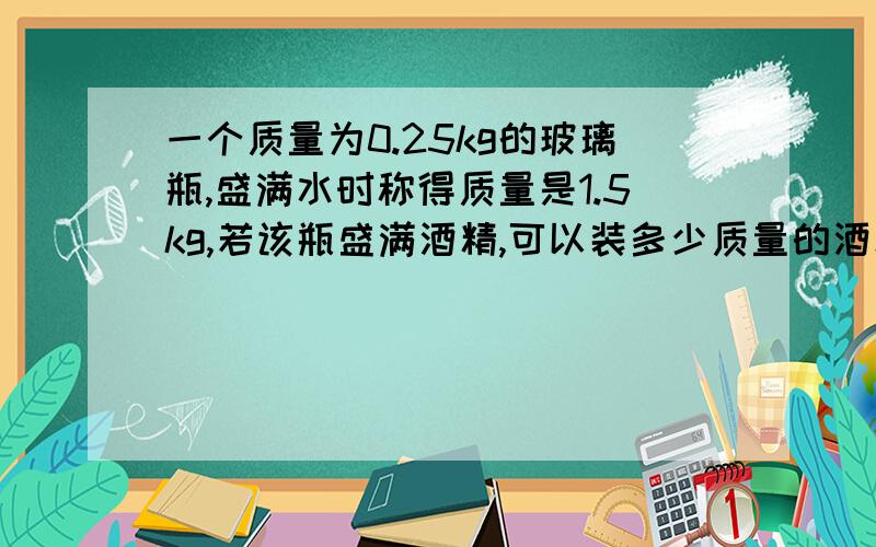 一个质量为0.25kg的玻璃瓶,盛满水时称得质量是1.5kg,若该瓶盛满酒精,可以装多少质量的酒精?酒精=0.8×10的三次方千克/立方米