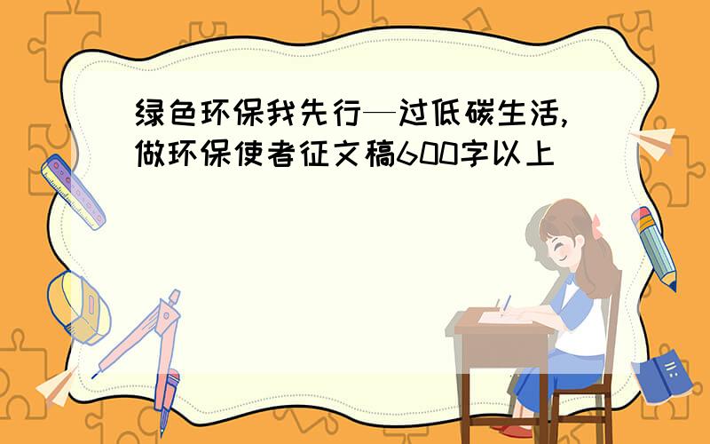 绿色环保我先行—过低碳生活,做环保使者征文稿600字以上