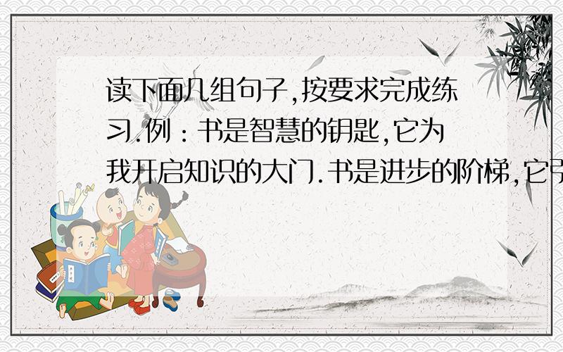 读下面几组句子,按要求完成练习.例：书是智慧的钥匙,它为我开启知识的大门.书是进步的阶梯,它引领我登向成功的顶峰.1、书是不开口的老师,它帮我__________________.2、书是医治无知的药,它