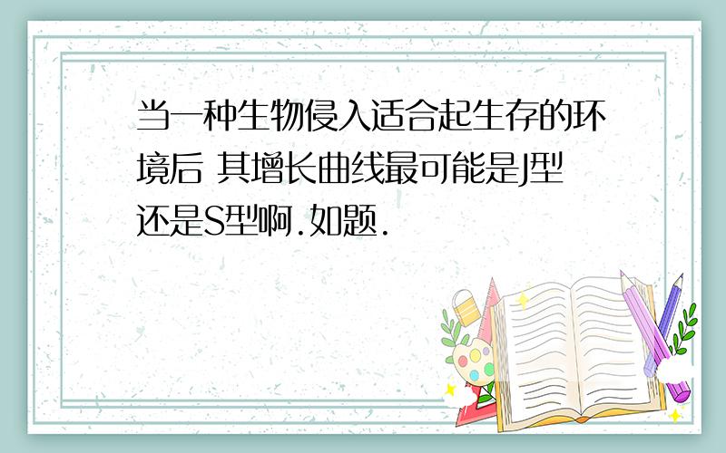 当一种生物侵入适合起生存的环境后 其增长曲线最可能是J型还是S型啊.如题.