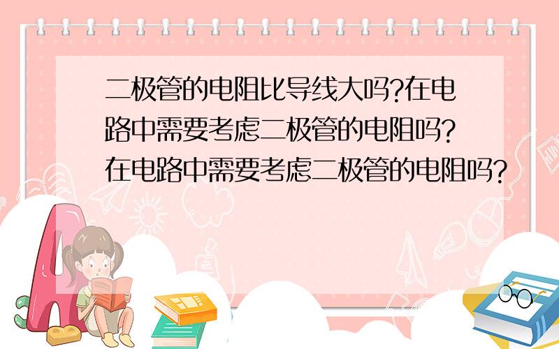 二极管的电阻比导线大吗?在电路中需要考虑二极管的电阻吗?在电路中需要考虑二极管的电阻吗?