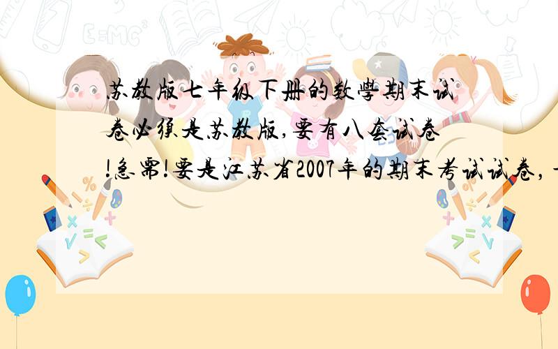 苏教版七年级下册的数学期末试卷必须是苏教版,要有八套试卷!急需!要是江苏省2007年的期末考试试卷，最好不要是复习卷