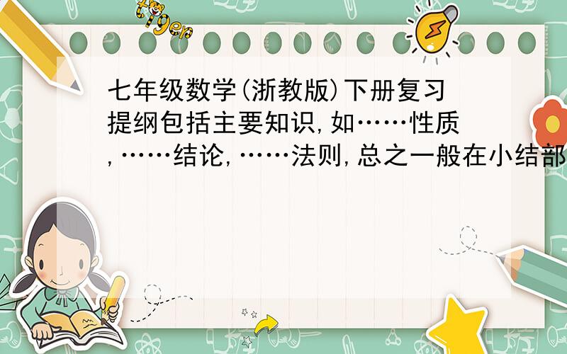 七年级数学(浙教版)下册复习提纲包括主要知识,如……性质,……结论,……法则,总之一般在小结部分（有书的）