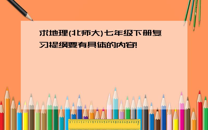 求地理(北师大)七年级下册复习提纲要有具体的内容!