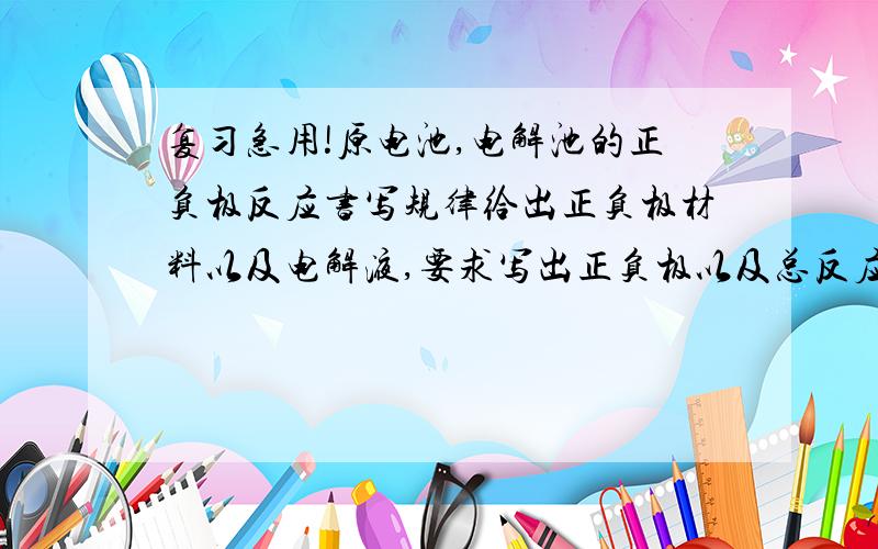 复习急用!原电池,电解池的正负极反应书写规律给出正负极材料以及电解液,要求写出正负极以及总反应式,怎样解?