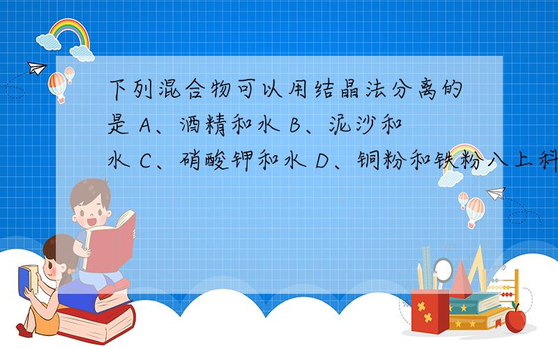 下列混合物可以用结晶法分离的是 A、酒精和水 B、泥沙和水 C、硝酸钾和水 D、铜粉和铁粉八上科学校本作业