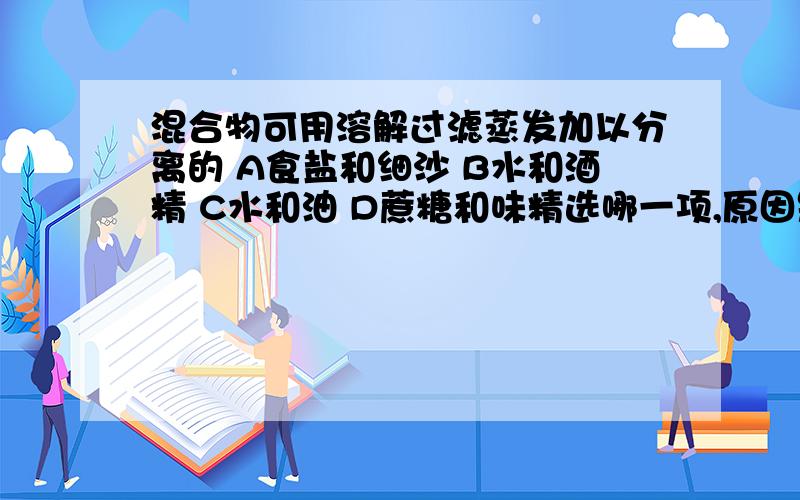 混合物可用溶解过滤蒸发加以分离的 A食盐和细沙 B水和酒精 C水和油 D蔗糖和味精选哪一项,原因是什么.