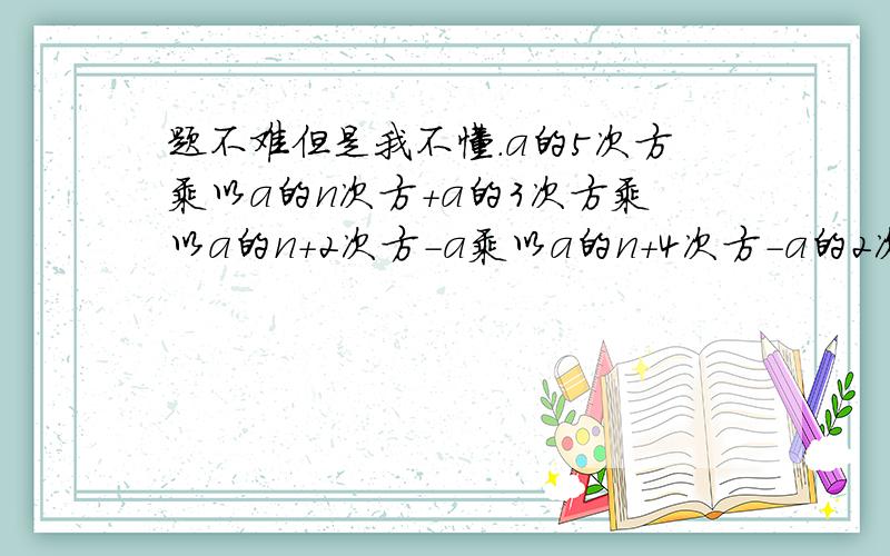 题不难但是我不懂.a的5次方乘以a的n次方+a的3次方乘以a的n+2次方-a乘以a的n+4次方-a的2次方乘以a的n+3次方.请把过程写具体一些 让我看懂 这道题最后答案等于0.但是我怎么算都不等于零所以写