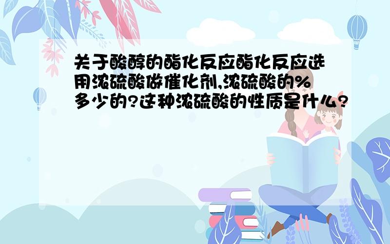 关于酸醇的酯化反应酯化反应选用浓硫酸做催化剂,浓硫酸的%多少的?这种浓硫酸的性质是什么?