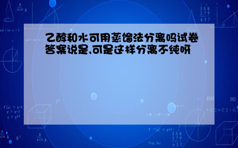 乙醇和水可用蒸馏法分离吗试卷答案说是,可是这样分离不纯呀