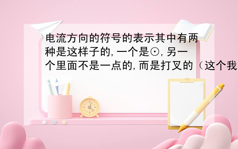 电流方向的符号的表示其中有两种是这样子的,一个是⊙,另一个里面不是一点的,而是打叉的（这个我电脑里找不到相应符号来表示,希望大家能明白我的是说什么）,我主要想问,这两种怎样区