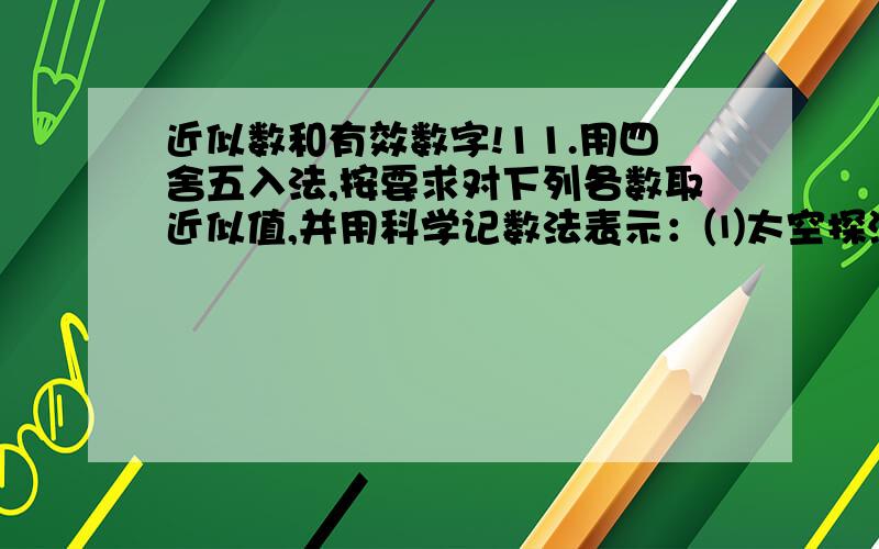 近似数和有效数字!11.用四舍五入法,按要求对下列各数取近似值,并用科学记数法表示：⑴太空探测器“先驱者10号”从发射到2003年2月人们收到它最后一次发回的信号时,它已飞离地球12200000000