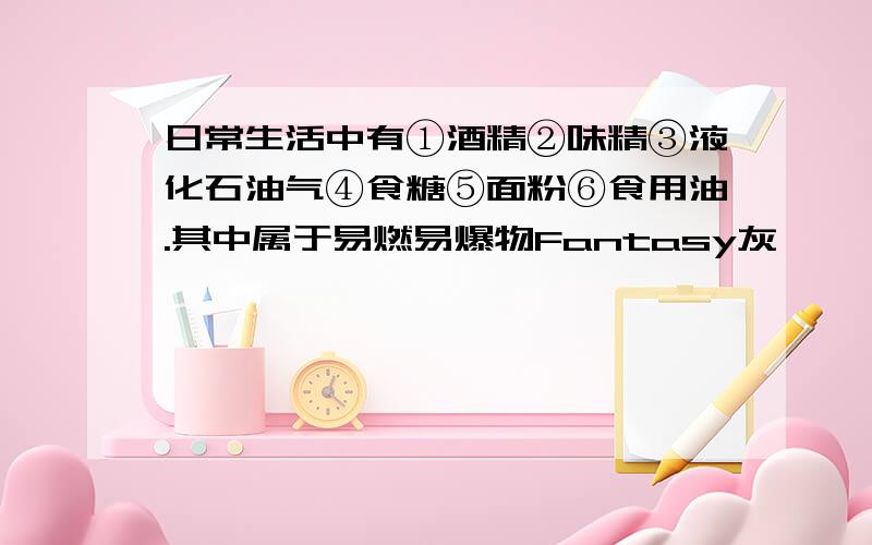 日常生活中有①酒精②味精③液化石油气④食糖⑤面粉⑥食用油.其中属于易燃易爆物Fantasy灰 ,