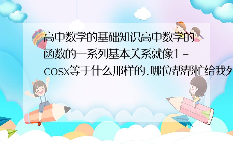 高中数学的基础知识高中数学的函数的一系列基本关系就像1－cosx等于什么那样的.哪位帮帮忙给我列一下,太多发邮箱也行rabber0120@163.com多的会加分