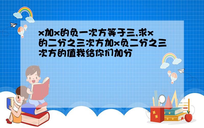 x加x的负一次方等于三,求x的二分之三次方加x负二分之三次方的值我给你们加分