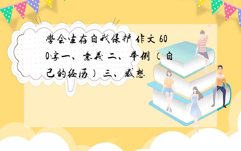 学会生存自我保护 作文 600字一、意义 二、举例 （自己的经历） 三、感想