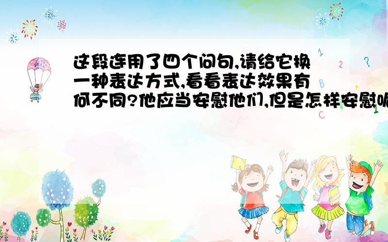 这段连用了四个问句,请给它换一种表达方式,看看表达效果有何不同?他应当安慰他们,但是怎样安慰呢?他应当鼓舞起他们的爱国心,告诉他们抵抗敌人,但是他自己怎么还在这里装聋卖傻的教书