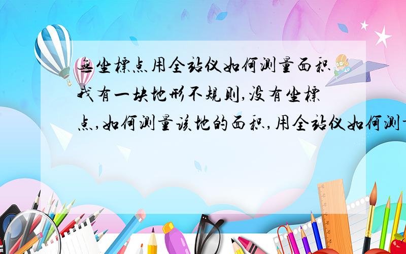 无坐标点用全站仪如何测量面积我有一块地形不规则,没有坐标点,如何测量该地的面积,用全站仪如何测量,具体怎么操作,急用?