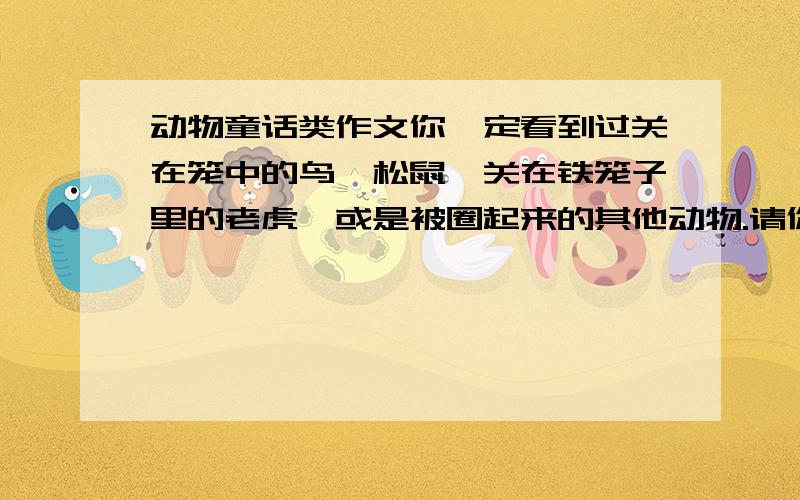 动物童话类作文你一定看到过关在笼中的鸟、松鼠,关在铁笼子里的老虎,或是被圈起来的其他动物.请你写一篇童话,把动物的渴望回到大自然、渴望自由的表现和心情写出来.童话中可以有动