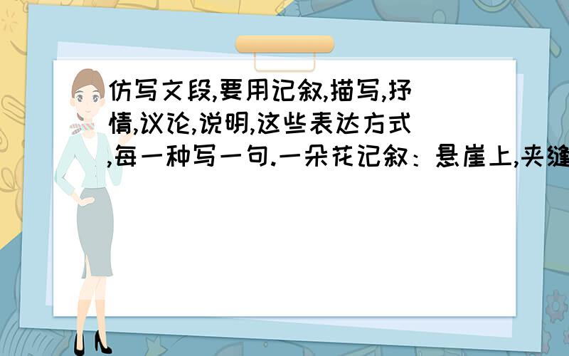 仿写文段,要用记叙,描写,抒情,议论,说明,这些表达方式,每一种写一句.一朵花记叙：悬崖上,夹缝中有一朵花.描写：清风吹来,雪白的花瓣,淡黄色的花蕊,连着淡绿色的细树枝轻轻颤抖,像一位