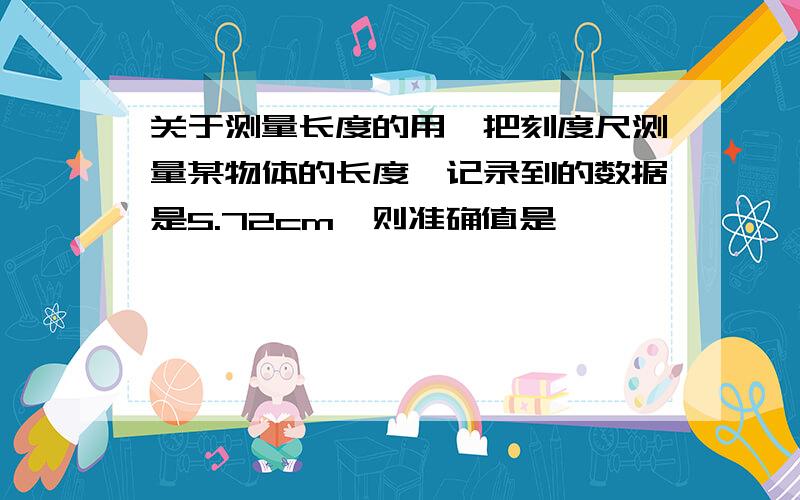 关于测量长度的用一把刻度尺测量某物体的长度,记录到的数据是5.72cm,则准确值是  ————     cm,所有刻度尺的分度值是——————      cm.使用刻度尺前要注意观察它的  ————    、—