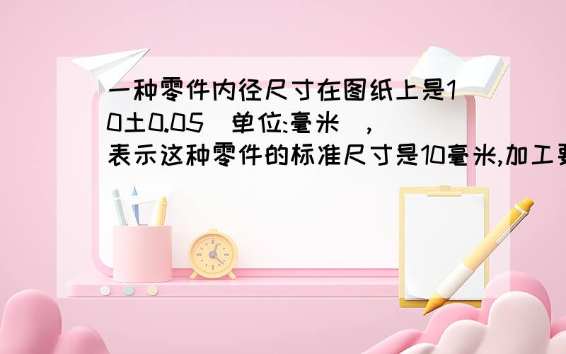 一种零件内径尺寸在图纸上是10土0.05(单位:毫米),表示这种零件的标准尺寸是10毫米,加工要求最大不超过（ ）毫米,最少不少于（ ）毫米