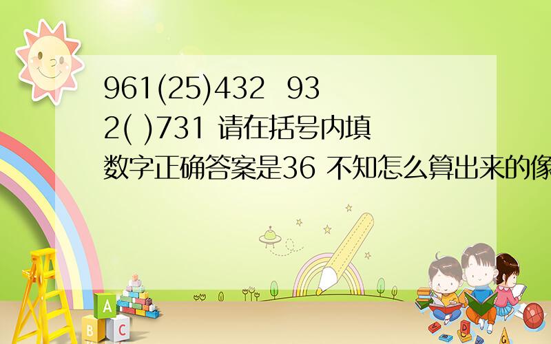 961(25)432  932( )731 请在括号内填数字正确答案是36 不知怎么算出来的像25、38之类的请不要再说了,我试过了,只有36是正确答案,谢谢高手给与回答!