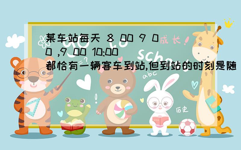 某车站每天 8 00 9 00 ,9 00 10:00 都恰有一辆客车到站,但到站的时刻是随 机的,且两者到站的时间是相互独立的,其规律为　　　 到站时刻 概率8 10 9 10 　1/68 30 9 30 　1/28 50 9 50 　1/3一旅客 8 20 到