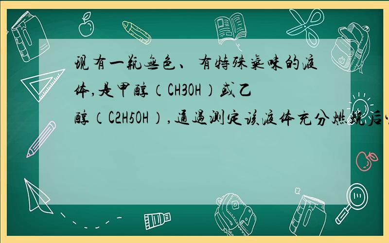 现有一瓶无色、有特殊气味的液体,是甲醇（CH3OH）或乙醇（C2H5OH）,通过测定该液体充分燃烧后生成的二氧化碳和水的质量可确定是哪种物质,反应后生成了二氧化碳和水,则根据质量守恒定律,