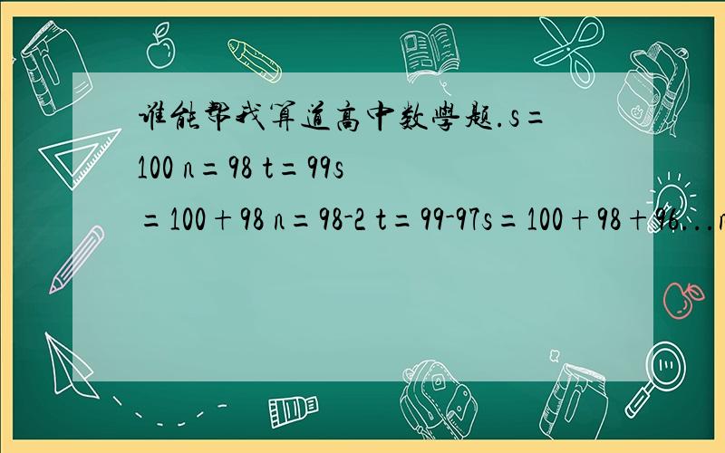 谁能帮我算道高中数学题.s=100 n=98 t=99s=100+98 n=98-2 t=99-97s=100+98+96...n=98-2-2...t=99-97-95...问：当n