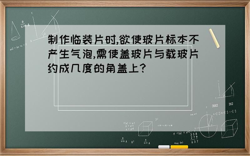 制作临装片时,欲使玻片标本不产生气泡,需使盖玻片与载玻片约成几度的角盖上?