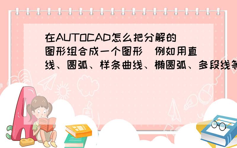 在AUTOCAD怎么把分解的图形组合成一个图形（例如用直线、圆弧、样条曲线、椭圆弧、多段线等组合画成的图形我用PEDIT命令实验过,只能把直线和圆弧和多段线连接到一起,而椭圆弧和样条曲