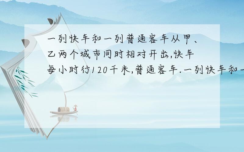 一列快车和一列普通客车从甲、乙两个城市同时相对开出,快车每小时行120千米,普通客车.一列快车和一列普通客车从甲、乙两个城市同时相对开出,快车每小时行120千米,普通客车每小时行95千