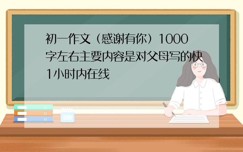 初一作文（感谢有你）1000字左右主要内容是对父母写的快1小时内在线