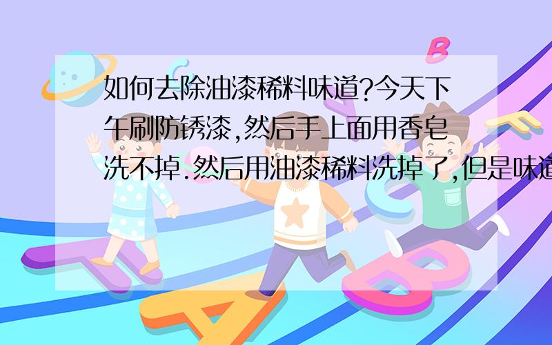 如何去除油漆稀料味道?今天下午刷防锈漆,然后手上面用香皂洗不掉.然后用油漆稀料洗掉了,但是味道实在太恶心了打电话的时候也能闻到.吃不进去饭了.谁给个解决办法?PS：香皂,洗洁精都试