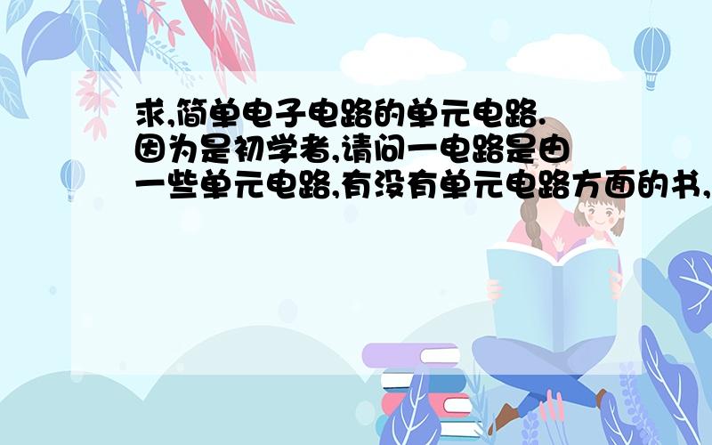 求,简单电子电路的单元电路.因为是初学者,请问一电路是由一些单元电路,有没有单元电路方面的书,请推荐一些,如果是电子书更好.一个单元电路.重复不记分.