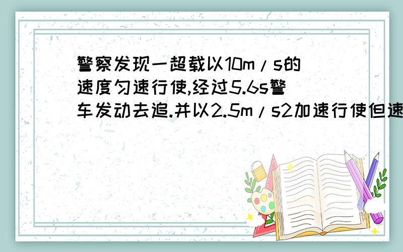 警察发现一超载以10m/s的速度匀速行使,经过5.6s警车发动去追.并以2.5m/s2加速行使但速度必须控制在90km/