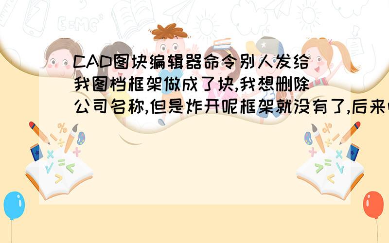 CAD图块编辑器命令别人发给我图档框架做成了块,我想删除公司名称,但是炸开呢框架就没有了,后来听朋友说先点击图框后右键可以看到图块编辑器,在里面可以删除,我的CAD是04版本的,但是我