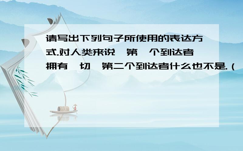 请写出下列句子所使用的表达方式.对人类来说,第一个到达者拥有一切,第二个到达者什么也不是.（ ）现在只有四个人继续走路了,但灾难又降临到头上.下一个贮藏点带来的是新的痛苦和失望